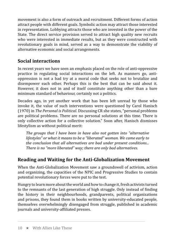 movement is also a form of outreach and recruitment. Different forms of action
attract people with different goals. Symbolic action may attract those interested.
in representation. Lobbying attracts those who are invested in the power of the
State, The direct service provision served to attract high quality new recruits
who were interested in immediate results, but as they were constructed with
revolutionary goals in mind, served as a way to demonstrate the viability of
alternative economic and social arrangements,

 

Social interactions

In recent years we have seen an emphasis placed on the role of anti-oppressive
practice in regulating social interactions on the left. As manners go, anti-
oppression is not a bad try at a moral code that seeks not to brutalize and
disempower each other. Perhaps this is the best that can be said about it
However, it does not in and of itself constitute anything other than a bare
minimum standard of behaviour, certainly not a politics.

 

Decades ago, in yet another work that has been left unread by those who
invoke it, the value of such interventions were questioned by Carol Hanisch
(1970) in The Personal is Political. Discussing CR she states, “personal problems
are political problems. There are no personal solutions at this time. There is
only collective action for a collective solution.” Soon after, Hanisch dismisses
lifestylism as without political merit:

 

The groups that I have been in have also not gotten into “alternative
lifestyles” or what it means to be a “liberated” woman. We came early to
the conclusion that all alternatives are bad under present conditions...
There is no “more liberated” way; there are only bad alternatives.

 

i-Global

When the Anti-Globalization Movement saw a groundswell of activism, action
and organizing, the capacities of the NPIC and Progressive Studies to contain
potential revolutionary forces were put to the test.

 

Reading and Waiting for the An ation Movement

 

Hungry to learn more about the world and how to change it, fresh activists turned
to the remnants of the last generation of high struggle. Only instead of finding
the history in their neighbourhoods, grandparents, political organizations
and prisons, they found them in books written by university-educated people,
themselves overwhelmingly disengaged from struggle, published in academic
journals and university-affiliated presses.

10 * With Allies Like These
